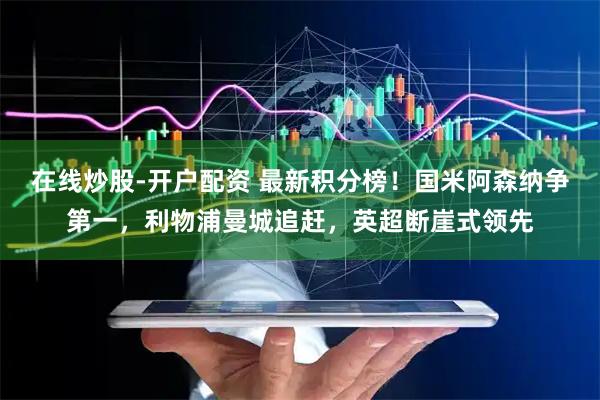 在线炒股-开户配资 最新积分榜！国米阿森纳争第一，利物浦曼城追赶，英超断崖式领先