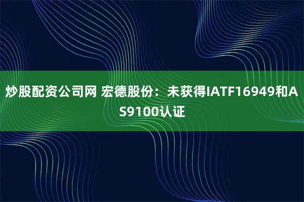 炒股配资公司网 宏德股份：未获得IATF16949和AS9100认证
