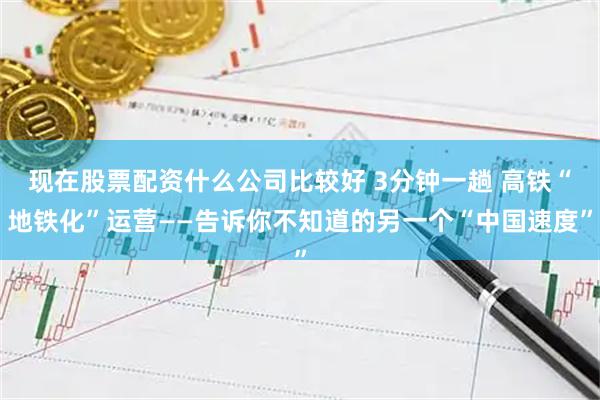 现在股票配资什么公司比较好 3分钟一趟 高铁“地铁化”运营——告诉你不知道的另一个“中国速度”