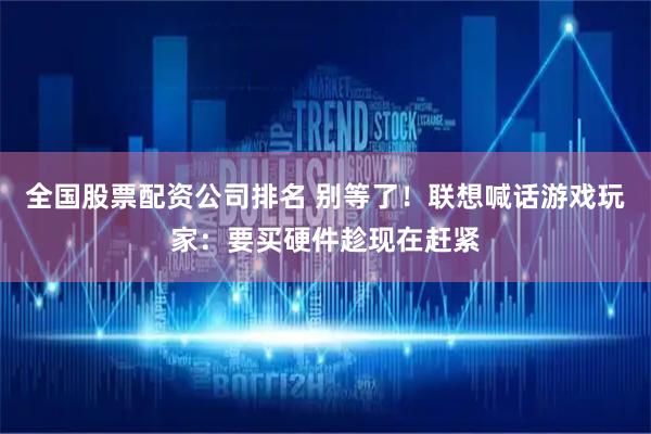全国股票配资公司排名 别等了！联想喊话游戏玩家：要买硬件趁现在赶紧