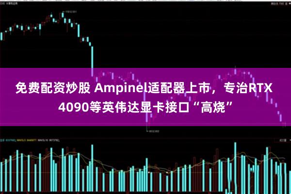 免费配资炒股 Ampinel适配器上市，专治RTX 4090等英伟达显卡接口“高烧”