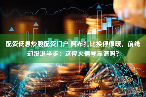 配资低息炒股配资门户 阿布扎比换俘很暖，前线却没退半步：这停火信号靠谱吗？