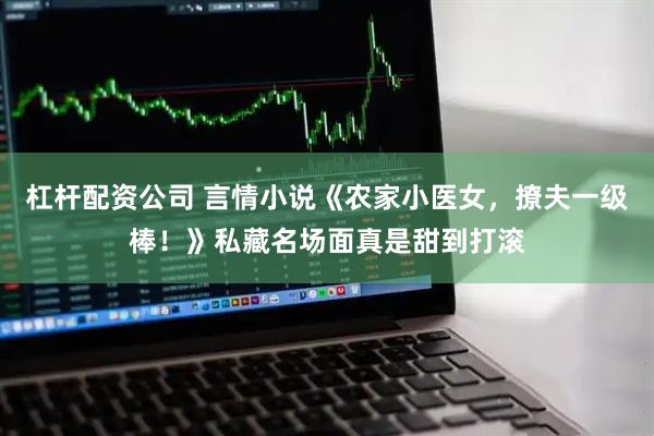 杠杆配资公司 言情小说《农家小医女，撩夫一级棒！》私藏名场面真是甜到打滚