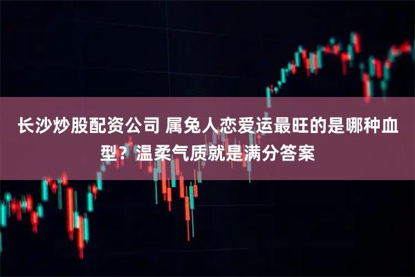 长沙炒股配资公司 属兔人恋爱运最旺的是哪种血型？温柔气质就是满分答案