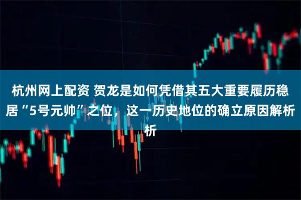 杭州网上配资 贺龙是如何凭借其五大重要履历稳居“5号元帅”之位，这一历史地位的确立原因解析
