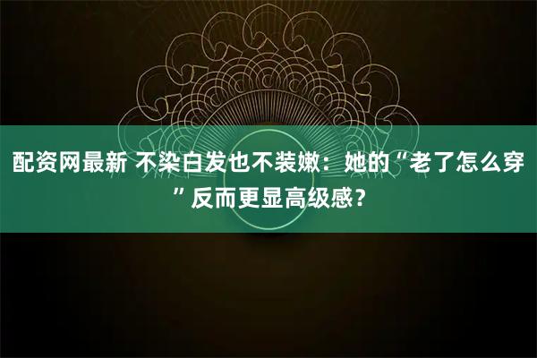 配资网最新 不染白发也不装嫩：她的“老了怎么穿”反而更显高级感？