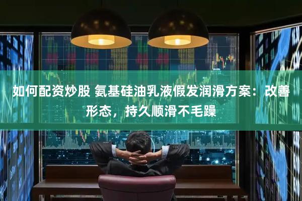 如何配资炒股 氨基硅油乳液假发润滑方案：改善形态，持久顺滑不毛躁