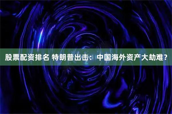 股票配资排名 特朗普出击：中国海外资产大劫难？