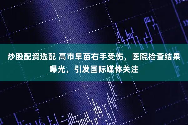 炒股配资选配 高市早苗右手受伤，医院检查结果曝光，引发国际媒体关注