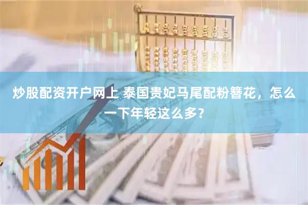 炒股配资开户网上 泰国贵妃马尾配粉簪花，怎么一下年轻这么多？
