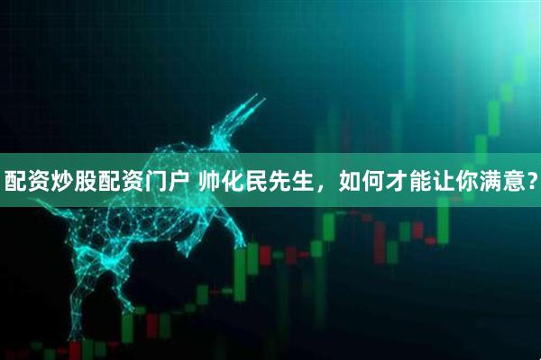 配资炒股配资门户 帅化民先生，如何才能让你满意？