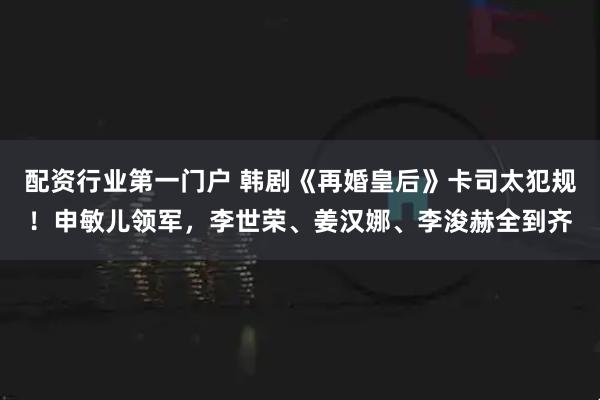 配资行业第一门户 韩剧《再婚皇后》卡司太犯规！申敏儿领军，李世荣、姜汉娜、李浚赫全到齐