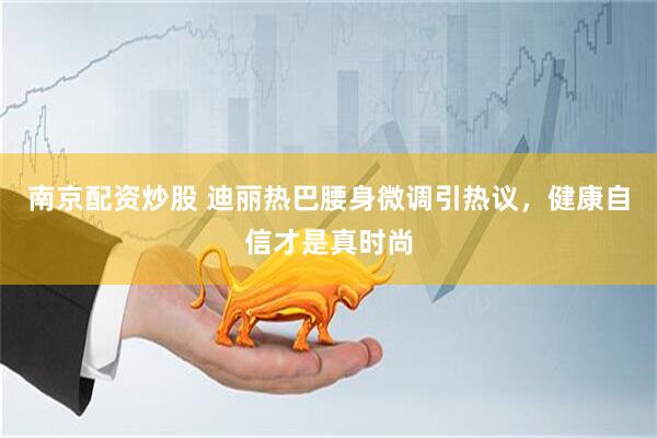南京配资炒股 迪丽热巴腰身微调引热议，健康自信才是真时尚