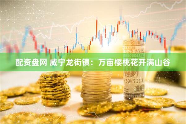 配资盘网 威宁龙街镇：万亩樱桃花开满山谷