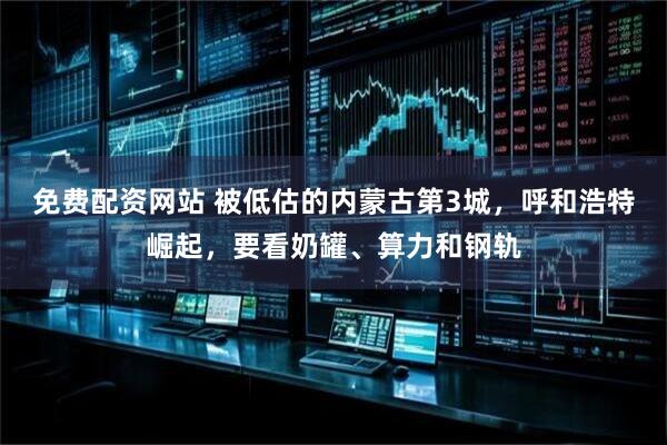 免费配资网站 被低估的内蒙古第3城，呼和浩特崛起，要看奶罐、算力和钢轨