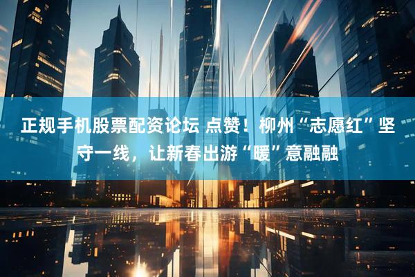 正规手机股票配资论坛 点赞！柳州“志愿红”坚守一线，让新春出游“暖”意融融