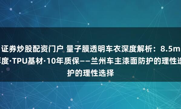 证券炒股配资门户 量子膜透明车衣深度解析：8.5mil厚度·TPU基材·10年质保——兰州车主漆面防护的理性选择