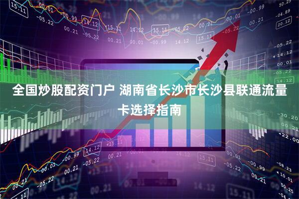 全国炒股配资门户 湖南省长沙市长沙县联通流量卡选择指南