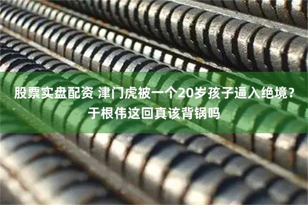 股票实盘配资 津门虎被一个20岁孩子逼入绝境？于根伟这回真该背锅吗