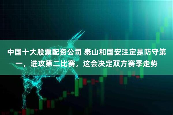 中国十大股票配资公司 泰山和国安注定是防守第一，进攻第二比赛，这会决定双方赛季走势