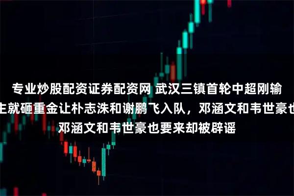 专业炒股配资证券配资网 武汉三镇首轮中超刚输给国安，新金主就砸重金让朴志洙和谢鹏飞入队，邓涵文和韦世豪也要来却被辟谣