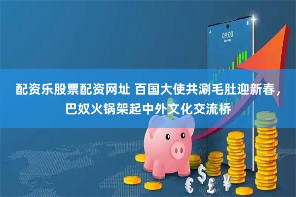 配资乐股票配资网址 百国大使共涮毛肚迎新春，巴奴火锅架起中外文化交流桥