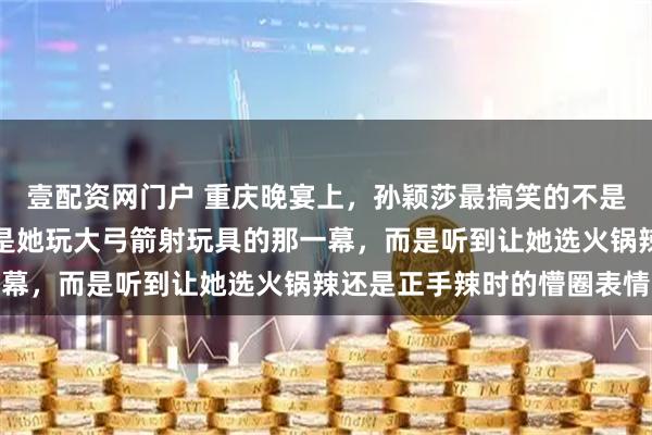 壹配资网门户 重庆晚宴上，孙颖莎最搞笑的不是她选重庆火锅辣，也不是她玩大弓箭射玩具的那一幕，而是听到让她选火锅辣还是正手辣时的懵圈表情