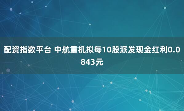配资指数平台 中航重机拟每10股派发现金红利0.0843元