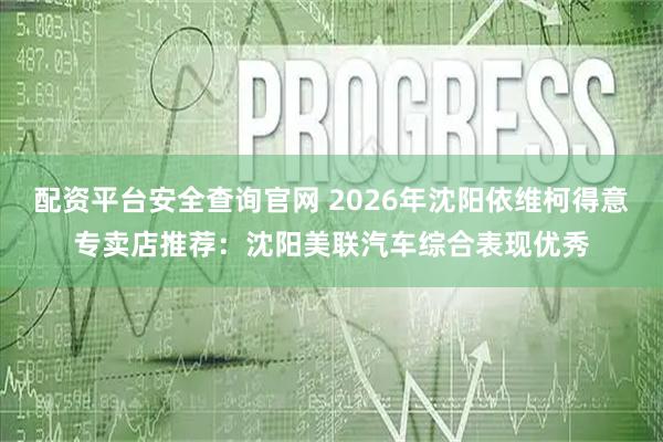 配资平台安全查询官网 2026年沈阳依维柯得意专卖店推荐：沈阳美联汽车综合表现优秀