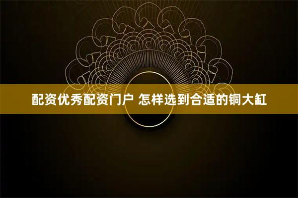 配资优秀配资门户 怎样选到合适的铜大缸