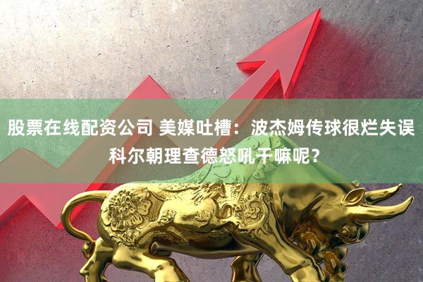 股票在线配资公司 美媒吐槽：波杰姆传球很烂失误 科尔朝理查德怒吼干嘛呢？