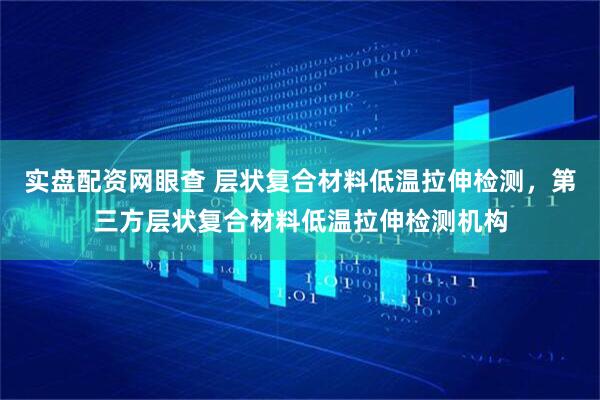 实盘配资网眼查 层状复合材料低温拉伸检测，第三方层状复合材料低温拉伸检测机构