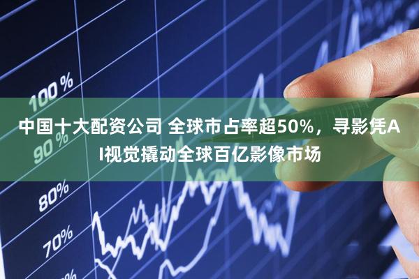 中国十大配资公司 全球市占率超50%，寻影凭AI视觉撬动全球百亿影像市场