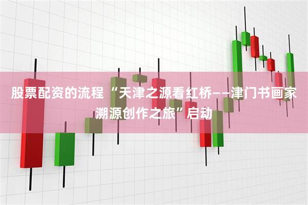 股票配资的流程 “天津之源看红桥——津门书画家溯源创作之旅”启动