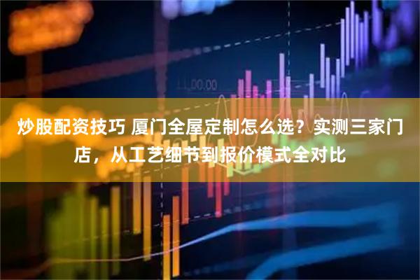 炒股配资技巧 厦门全屋定制怎么选？实测三家门店，从工艺细节到报价模式全对比