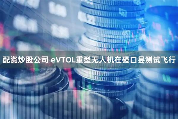 配资炒股公司 eVTOL重型无人机在磴口县测试飞行