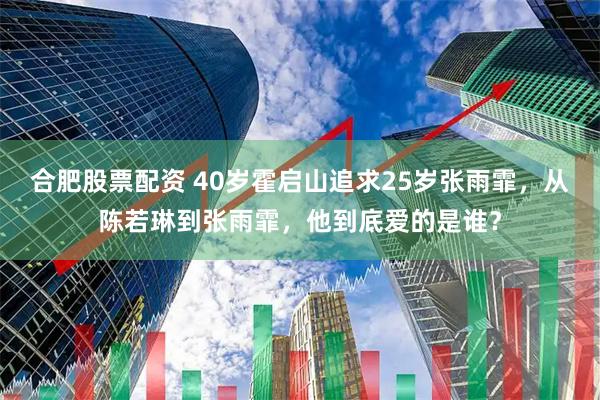 合肥股票配资 40岁霍启山追求25岁张雨霏，从陈若琳到张雨霏，他到底爱的是谁？