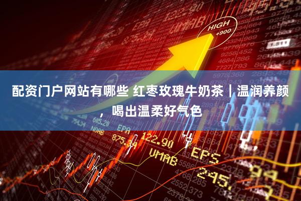 配资门户网站有哪些 红枣玫瑰牛奶茶｜温润养颜，喝出温柔好气色