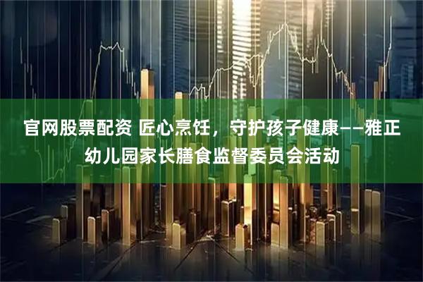 官网股票配资 匠心烹饪，守护孩子健康——雅正幼儿园家长膳食监督委员会活动
