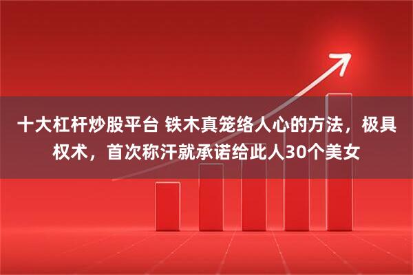 十大杠杆炒股平台 铁木真笼络人心的方法，极具权术，首次称汗就承诺给此人30个美女