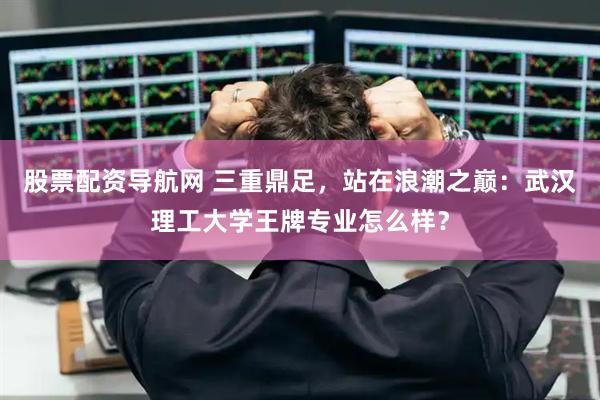 股票配资导航网 三重鼎足，站在浪潮之巅：武汉理工大学王牌专业怎么样？
