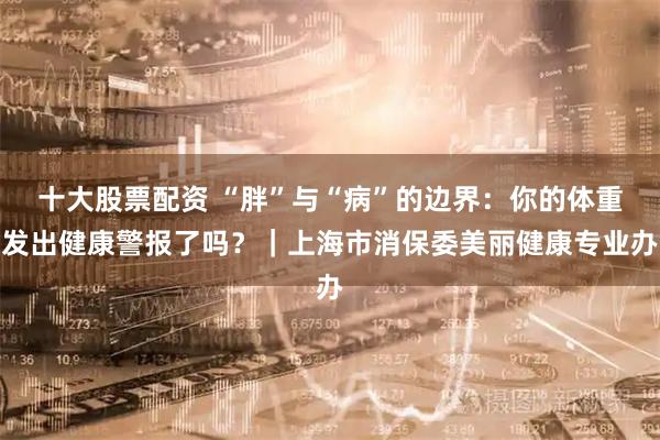 十大股票配资 “胖”与“病”的边界：你的体重发出健康警报了吗？｜上海市消保委美丽健康专业办