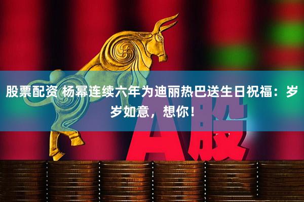 股票配资 杨幂连续六年为迪丽热巴送生日祝福：岁岁如意，想你！