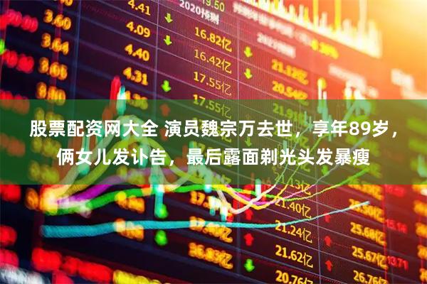 股票配资网大全 演员魏宗万去世，享年89岁，俩女儿发讣告，最后露面剃光头发暴瘦