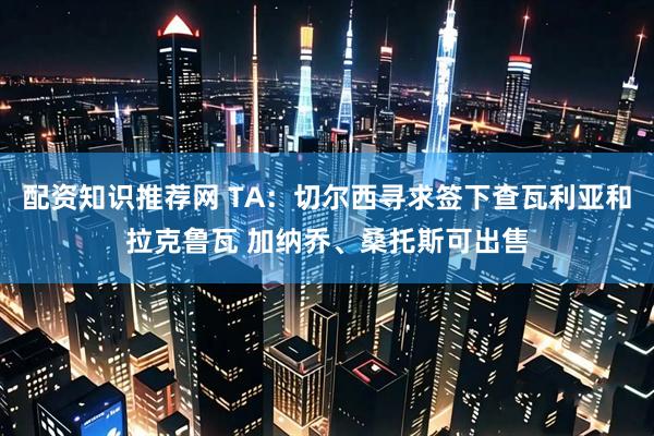 配资知识推荐网 TA：切尔西寻求签下查瓦利亚和拉克鲁瓦 加纳乔、桑托斯可出售