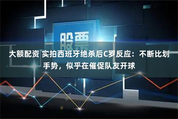 大额配资 实拍西班牙绝杀后C罗反应：不断比划手势，似乎在催促队友开球