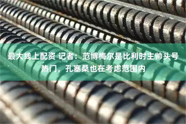 最大线上配资 记者：范博梅尔是比利时主帅头号热门，孔塞桑也在考虑范围内
