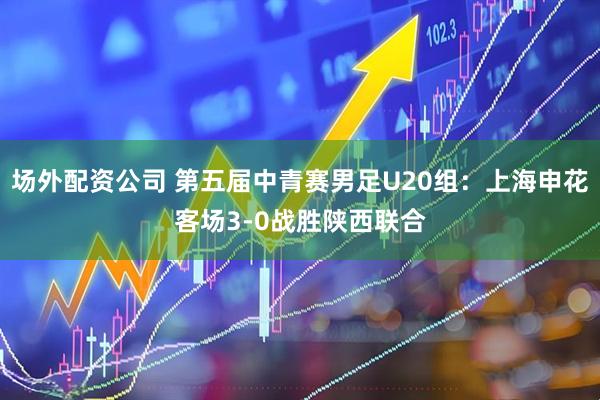 场外配资公司 第五届中青赛男足U20组：上海申花客场3-0战胜陕西联合