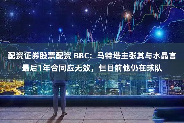 配资证券股票配资 BBC：马特塔主张其与水晶宫最后1年合同应无效，但目前他仍在球队
