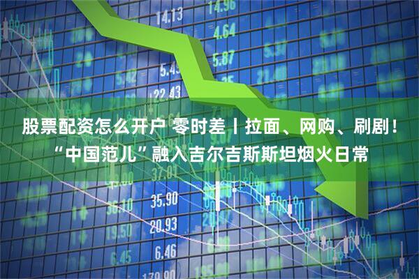 股票配资怎么开户 零时差丨拉面、网购、刷剧！“中国范儿”融入吉尔吉斯斯坦烟火日常